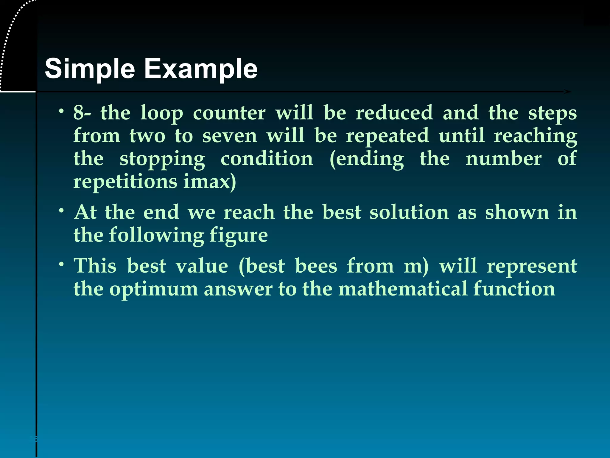 36
• 8- the loop counter will be reduced and the steps
from two to seven will be repeated until reaching
the stopping condition (ending the number of
repetitions imax)
• At the end we reach the best solution as shown in
the following figure
• This best value (best bees from m) will represent
the optimum answer to the mathematical function
Simple Example
 