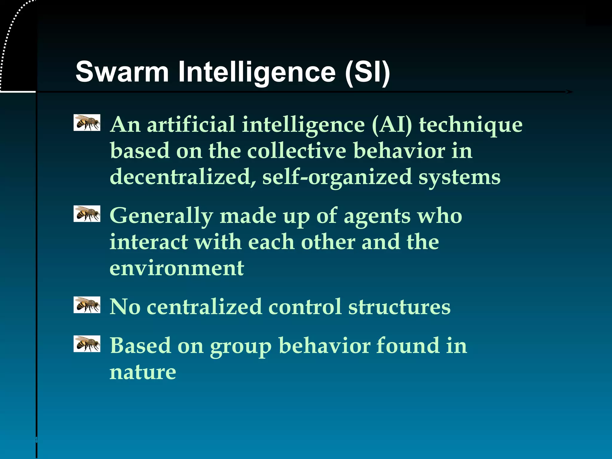 4
Swarm Intelligence (SI)
An artificial intelligence (AI) technique
based on the collective behavior in
decentralized, self-organized systems
Generally made up of agents who
interact with each other and the
environment
No centralized control structures
Based on group behavior found in
nature
 