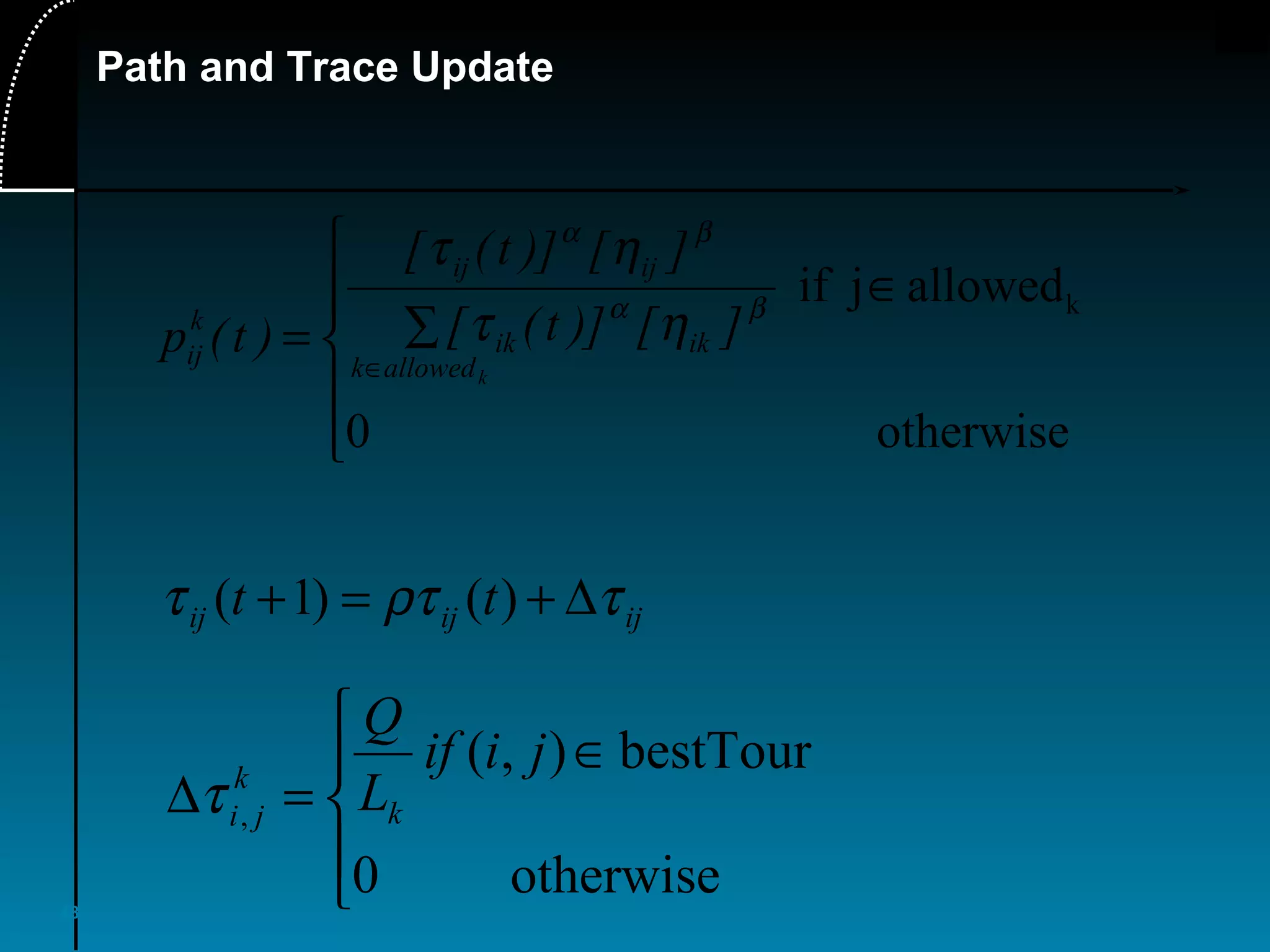 48
Path and Trace Update
ijijij tt τρττ ∆+=+ )()1(





∈
=∆
otherwise0
bestTour),(
,
jiif
L
Q
k
k
jiτ
otherwise0
allowedjif k






∈
∑=
∈ kallowedk
ikik
ijij
k
ij
][)]t([
][)]t([
)t(p
βα
βα
ητ
ητ
 