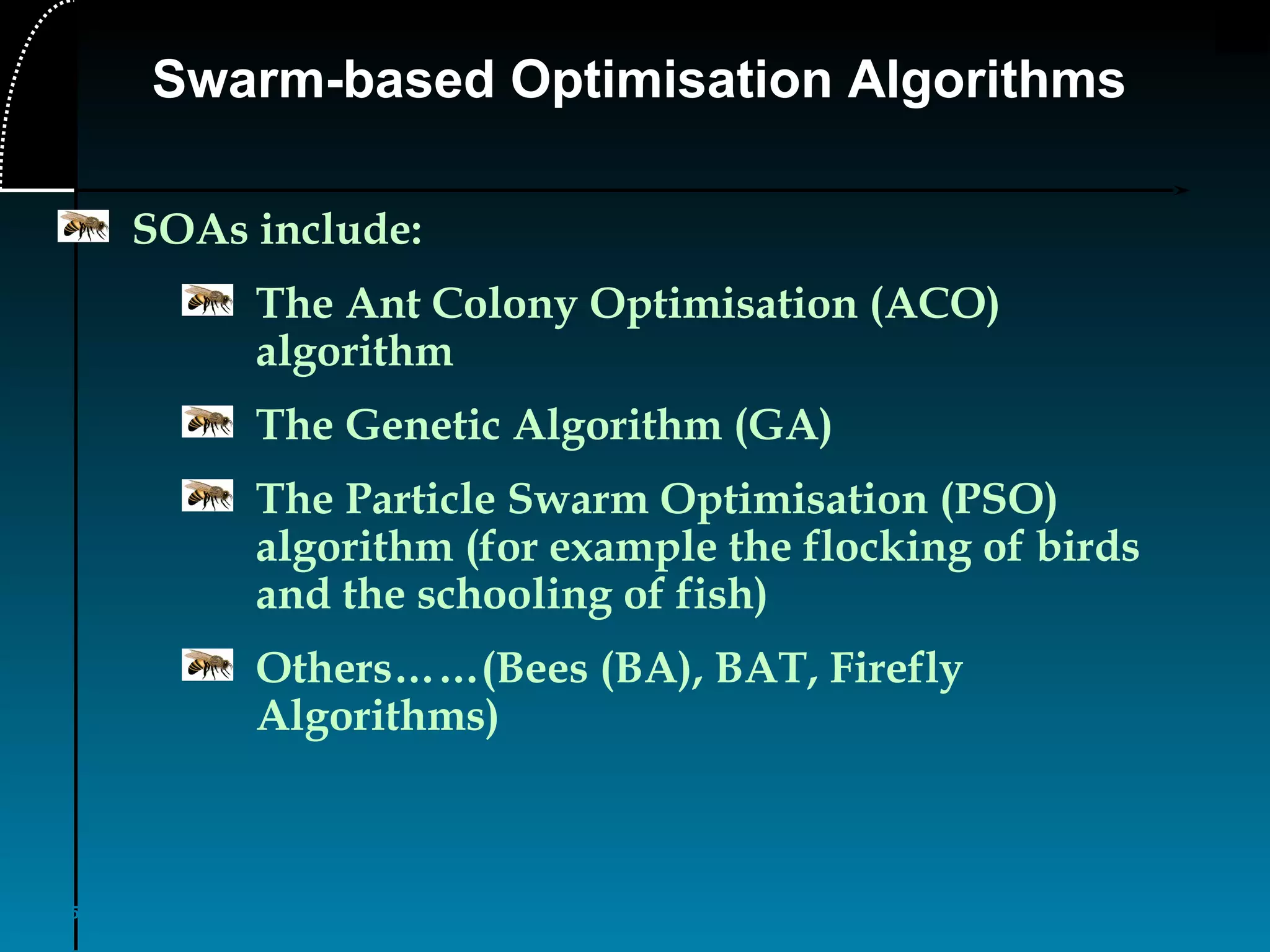 5
Swarm-based Optimisation Algorithms
SOAs include:
The Ant Colony Optimisation (ACO)
algorithm
The Genetic Algorithm (GA)
The Particle Swarm Optimisation (PSO)
algorithm (for example the flocking of birds
and the schooling of fish)
Others……(Bees (BA), BAT, Firefly
Algorithms)
 