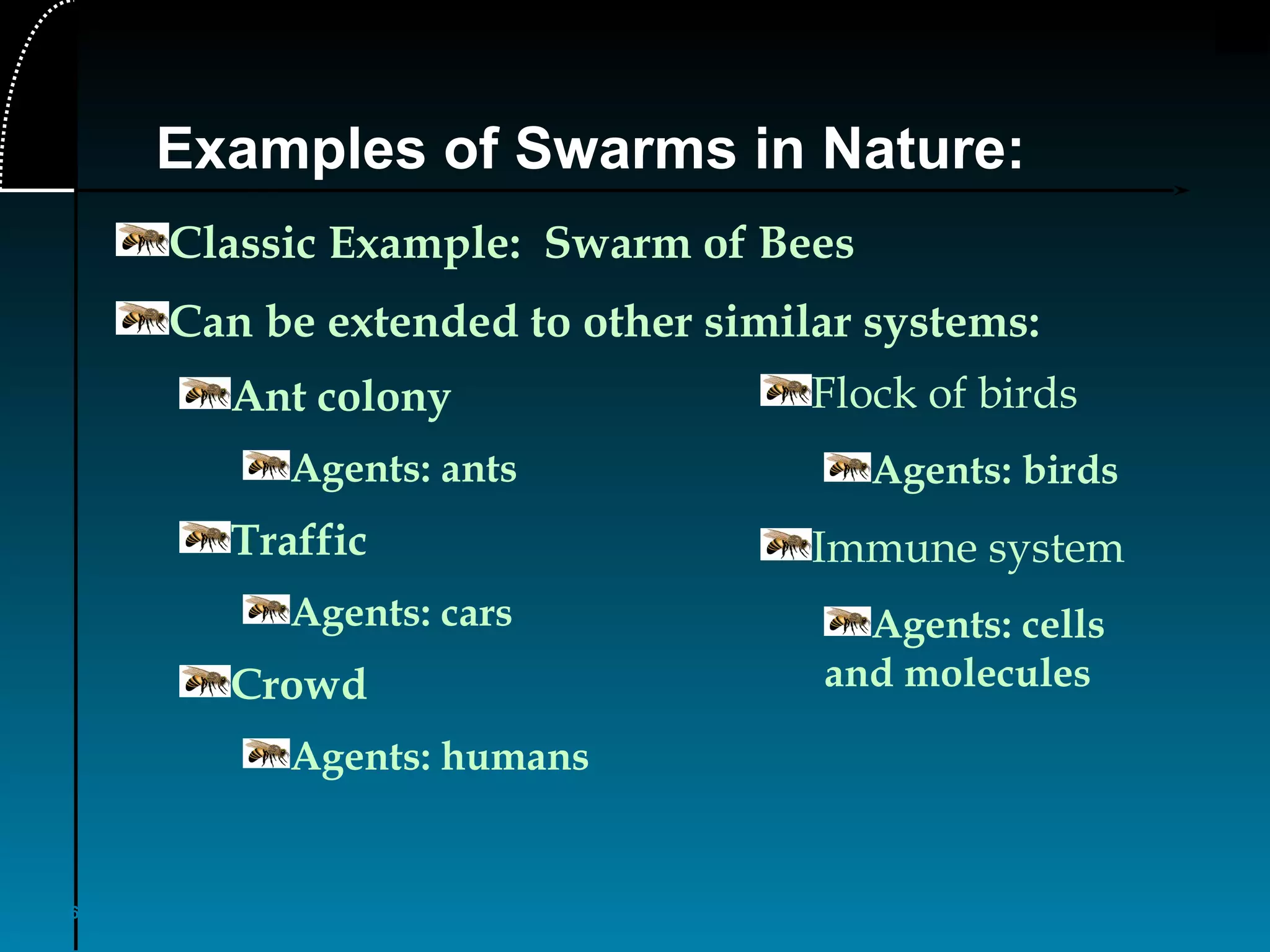 6
Examples of Swarms in Nature:
Classic Example: Swarm of Bees
Can be extended to other similar systems:
Ant colony
Agents: ants
Traffic
Agents: cars
Crowd
Agents: humans
Flock of birds
Agents: birds
Immune system
Agents: cells
and molecules
 