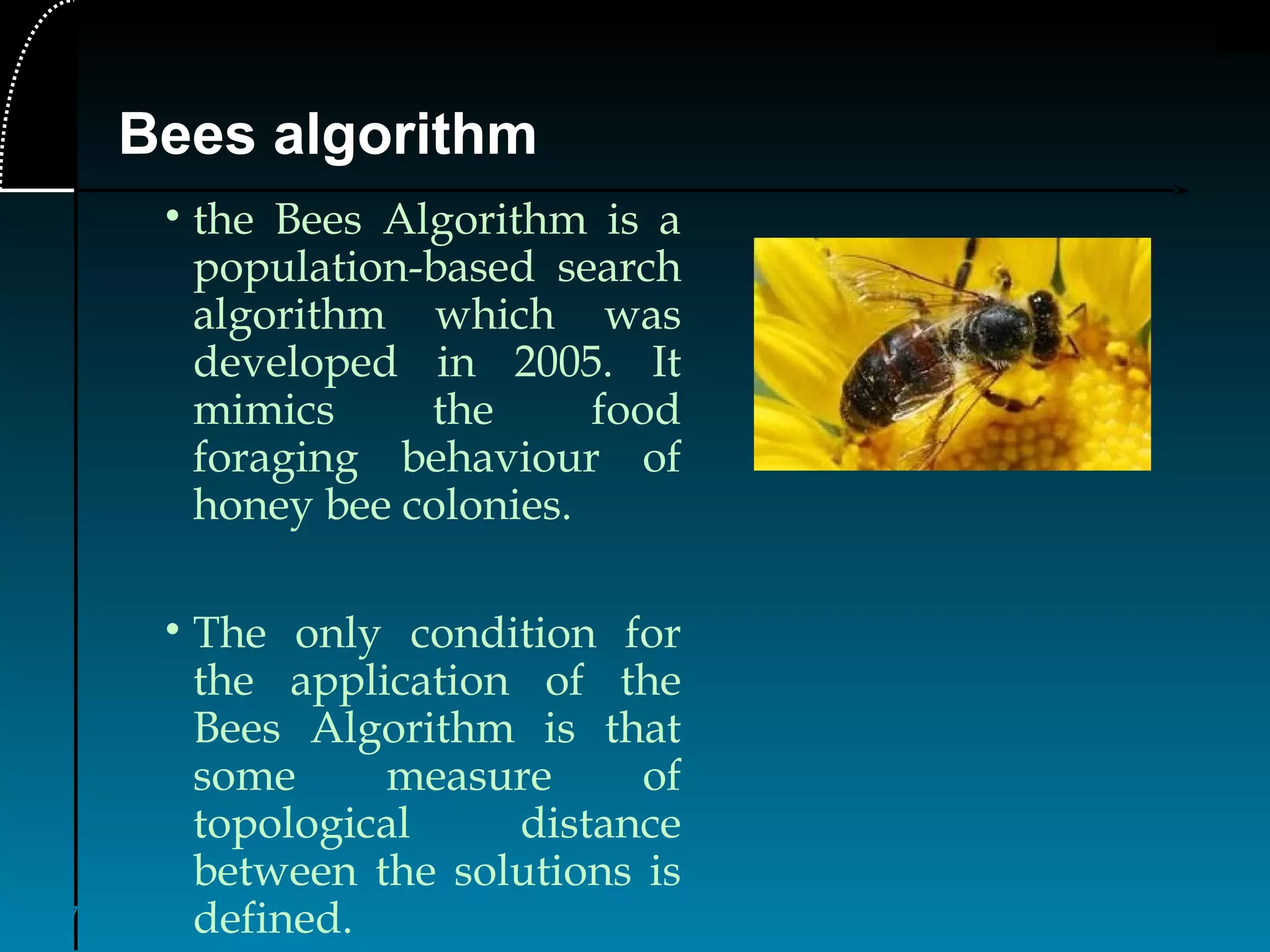 7
Bees algorithm
• the Bees Algorithm is a
population-based search
algorithm which was
developed in 2005. It
mimics the food
foraging behaviour of
honey bee colonies.
• The only condition for
the application of the
Bees Algorithm is that
some measure of
topological distance
between the solutions is
defined.
 