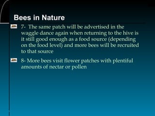 14
Bees in Nature
7- The same patch will be advertised in the
waggle dance again when returning to the hive is
it still good enough as a food source (depending
on the food level) and more bees will be recruited
to that source
8- More bees visit flower patches with plentiful
amounts of nectar or pollen
 