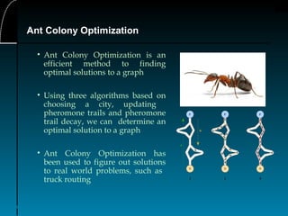 38
Ant Colony Optimization
• Ant Colony Optimization is an
efficient method to finding
optimal solutions to a graph
• Using three algorithms based on
choosing a city, updating
pheromone trails and pheromone
trail decay, we can determine an
optimal solution to a graph
• Ant Colony Optimization has
been used to figure out solutions
to real world problems, such as
truck routing
 