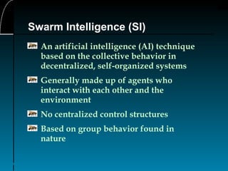 4
Swarm Intelligence (SI)
An artificial intelligence (AI) technique
based on the collective behavior in
decentralized, self-organized systems
Generally made up of agents who
interact with each other and the
environment
No centralized control structures
Based on group behavior found in
nature
 