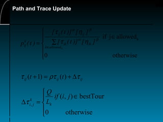 48
Path and Trace Update
ijijij tt τρττ ∆+=+ )()1(





∈
=∆
otherwise0
bestTour),(
,
jiif
L
Q
k
k
jiτ
otherwise0
allowedjif k






∈
∑=
∈ kallowedk
ikik
ijij
k
ij
][)]t([
][)]t([
)t(p
βα
βα
ητ
ητ
 