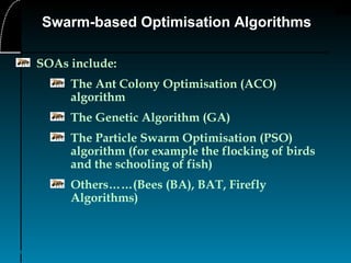 5
Swarm-based Optimisation Algorithms
SOAs include:
The Ant Colony Optimisation (ACO)
algorithm
The Genetic Algorithm (GA)
The Particle Swarm Optimisation (PSO)
algorithm (for example the flocking of birds
and the schooling of fish)
Others……(Bees (BA), BAT, Firefly
Algorithms)
 