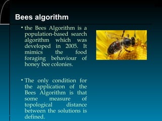 7
Bees algorithm
• the Bees Algorithm is a
population-based search
algorithm which was
developed in 2005. It
mimics the food
foraging behaviour of
honey bee colonies.
• The only condition for
the application of the
Bees Algorithm is that
some measure of
topological distance
between the solutions is
defined.
 