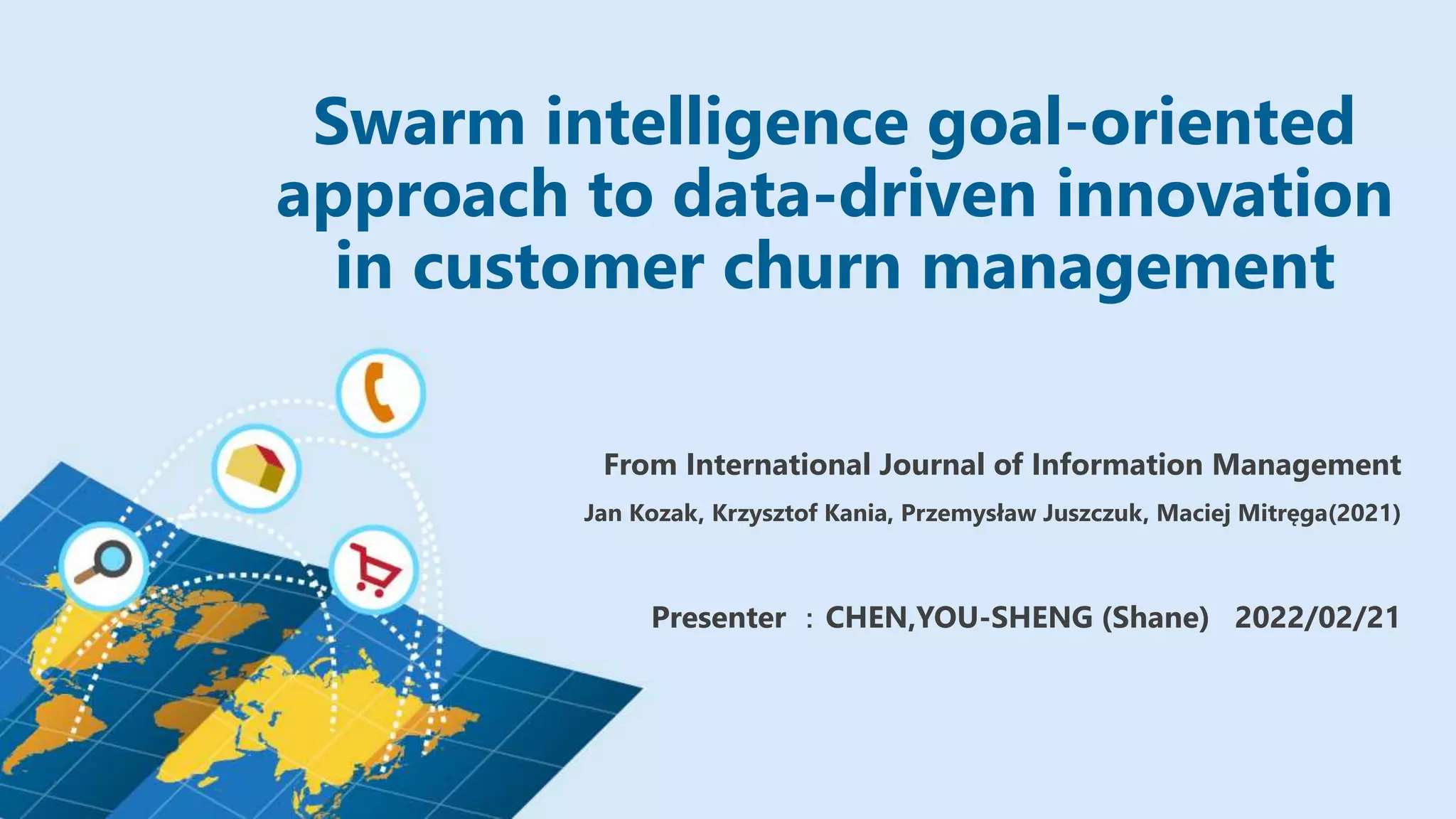 Swarm intelligence goal-oriented
approach to data-driven innovation
in customer churn management
From International Journal of Information Management
Jan Kozak, Krzysztof Kania, Przemysław Juszczuk, Maciej Mitręga(2021)
Presenter ：CHEN,YOU-SHENG (Shane) 2022/02/21
 