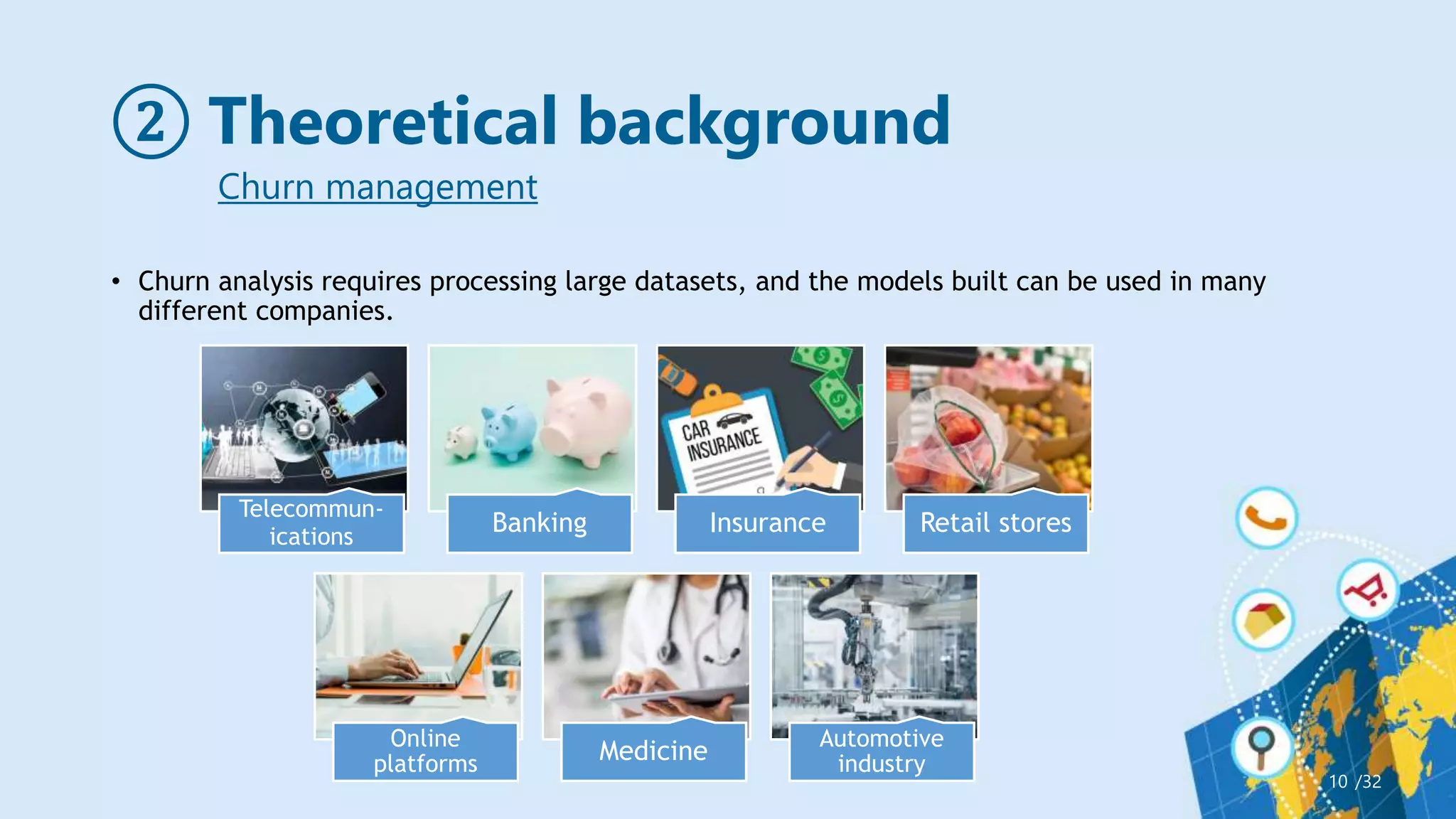 ② Theoretical background
• Churn analysis requires processing large datasets, and the models built can be used in many
different companies.
/32
10
Churn management
Telecommun-
ications
Banking Insurance Retail stores
Online
platforms Medicine Automotive
industry
 