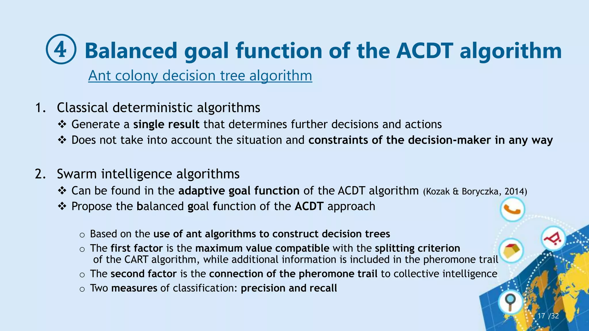 ④ Balanced goal function of the ACDT algorithm
/32
17
Ant colony decision tree algorithm
1. Classical deterministic algorithms
 Generate a single result that determines further decisions and actions
 Does not take into account the situation and constraints of the decision-maker in any way
2. Swarm intelligence algorithms
 Can be found in the adaptive goal function of the ACDT algorithm (Kozak & Boryczka, 2014)
 Propose the balanced goal function of the ACDT approach
o Based on the use of ant algorithms to construct decision trees
o The first factor is the maximum value compatible with the splitting criterion
of the CART algorithm, while additional information is included in the pheromone trail
o The second factor is the connection of the pheromone trail to collective intelligence
o Two measures of classification: precision and recall
 