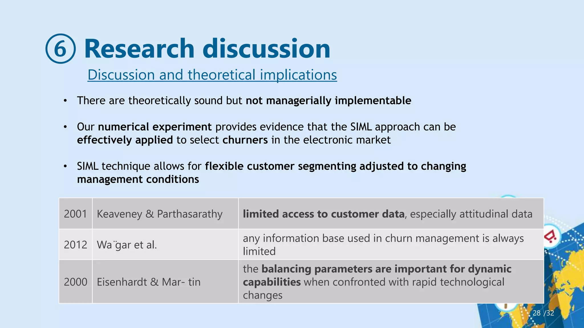 ⑥ Research discussion
/32
28
Discussion and theoretical implications
2001 Keaveney & Parthasarathy limited access to customer data, especially attitudinal data
2012 Wa ̈gar et al.
any information base used in churn management is always
limited
2000 Eisenhardt & Mar- tin
the balancing parameters are important for dynamic
capabilities when confronted with rapid technological
changes
• There are theoretically sound but not managerially implementable
• Our numerical experiment provides evidence that the SIML approach can be
effectively applied to select churners in the electronic market
• SIML technique allows for flexible customer segmenting adjusted to changing
management conditions
 