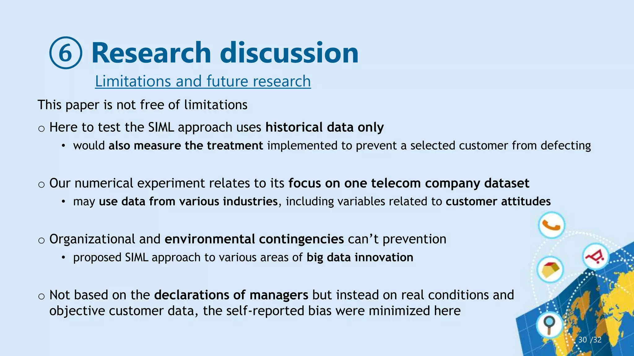 ⑥ Research discussion
/32
30
Limitations and future research
This paper is not free of limitations
o Here to test the SIML approach uses historical data only
• would also measure the treatment implemented to prevent a selected customer from defecting
o Our numerical experiment relates to its focus on one telecom company dataset
• may use data from various industries, including variables related to customer attitudes
o Organizational and environmental contingencies can’t prevention
• proposed SIML approach to various areas of big data innovation
o Not based on the declarations of managers but instead on real conditions and
objective customer data, the self-reported bias were minimized here
 
