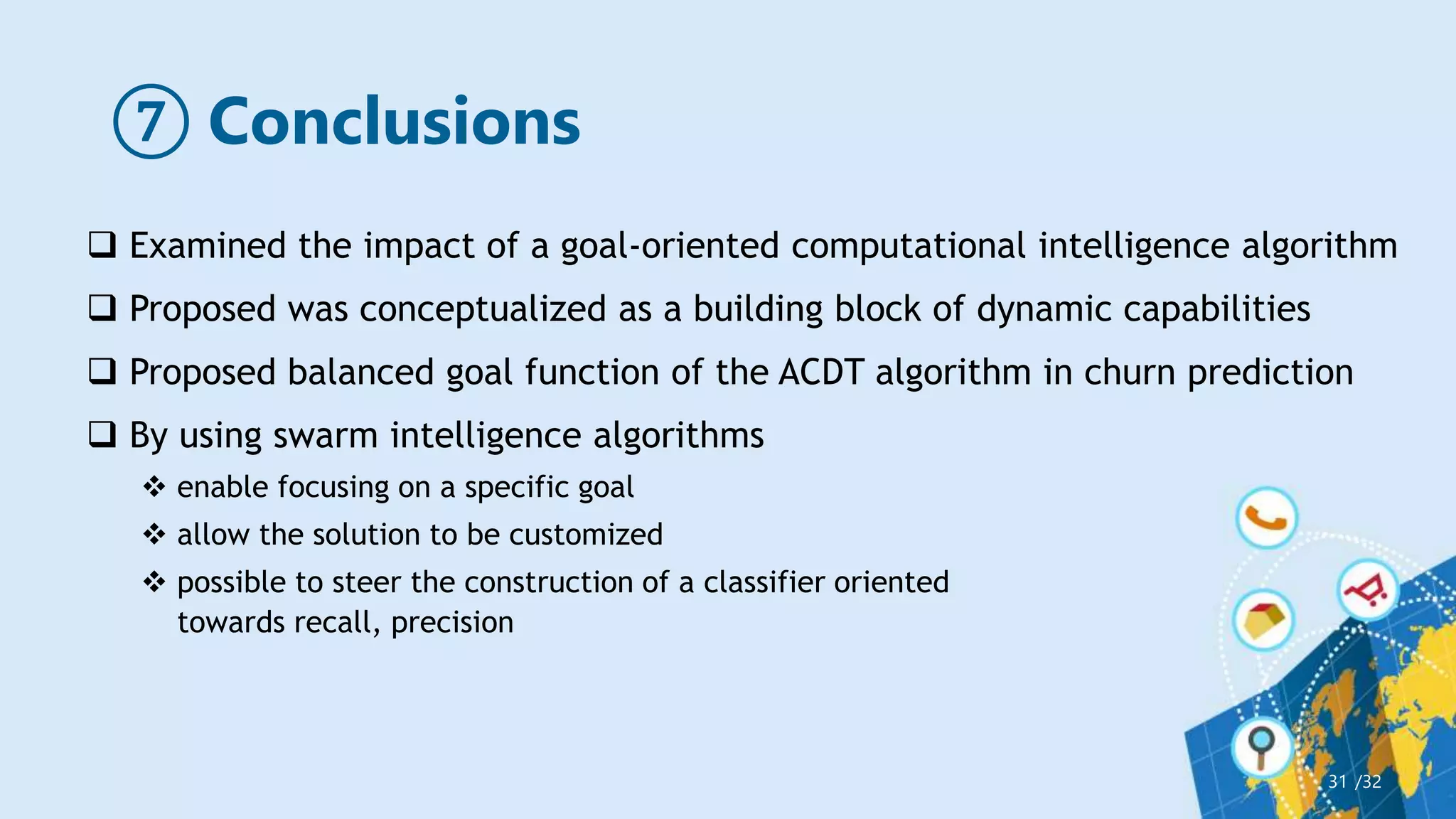 ⑦ Conclusions
/32
31
 Examined the impact of a goal-oriented computational intelligence algorithm
 Proposed was conceptualized as a building block of dynamic capabilities
 Proposed balanced goal function of the ACDT algorithm in churn prediction
 By using swarm intelligence algorithms
 enable focusing on a specific goal
 allow the solution to be customized
 possible to steer the construction of a classifier oriented
towards recall, precision
 
