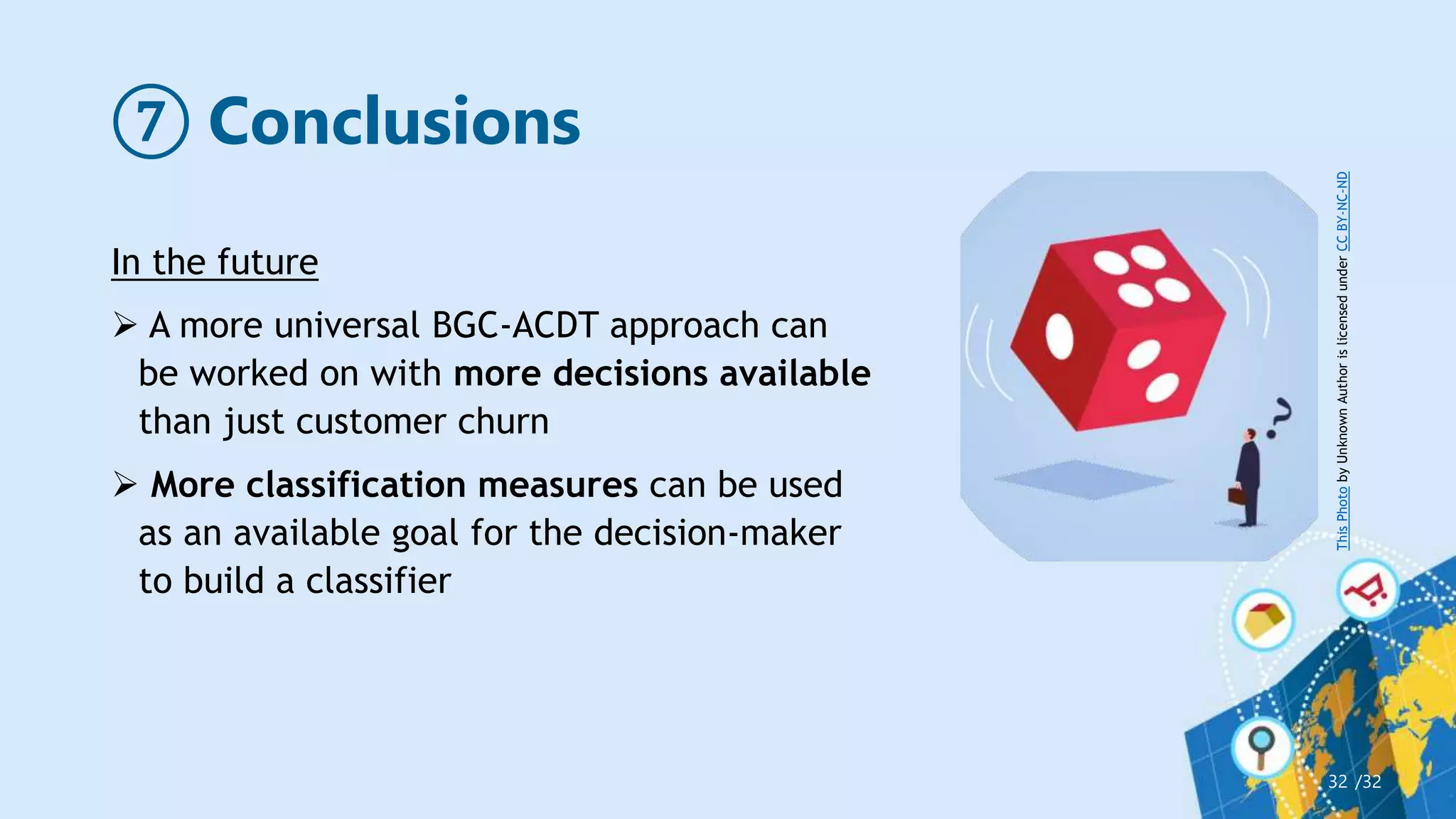 ⑦ Conclusions
/32
32
In the future
 A more universal BGC-ACDT approach can
be worked on with more decisions available
than just customer churn
 More classification measures can be used
as an available goal for the decision-maker
to build a classifier
This
Photo
by
Unknown
Author
is
licensed
under
CC
BY-NC-ND
 