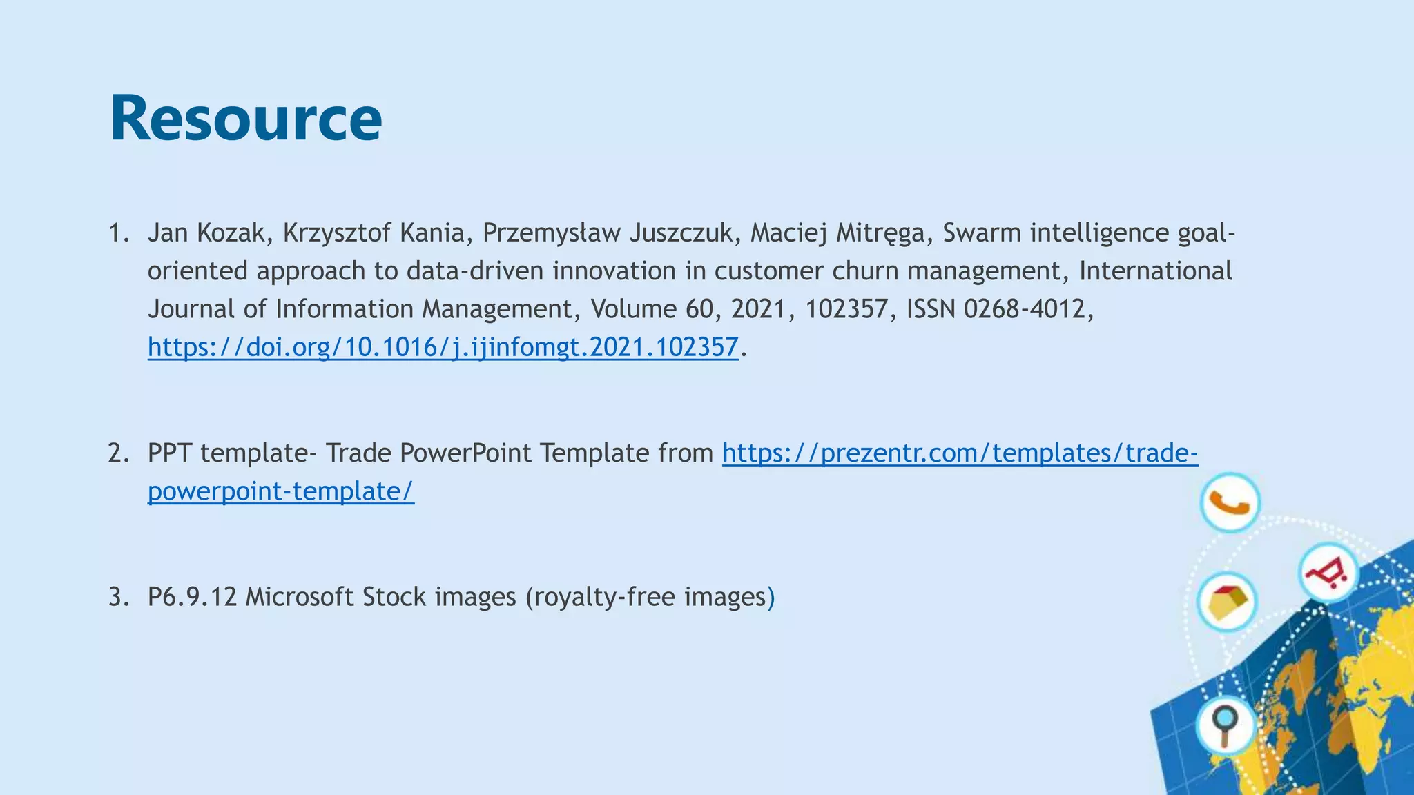 Resource
1. Jan Kozak, Krzysztof Kania, Przemysław Juszczuk, Maciej Mitręga, Swarm intelligence goal-
oriented approach to data-driven innovation in customer churn management, International
Journal of Information Management, Volume 60, 2021, 102357, ISSN 0268-4012,
https://doi.org/10.1016/j.ijinfomgt.2021.102357.
2. PPT template- Trade PowerPoint Template from https://prezentr.com/templates/trade-
powerpoint-template/
3. P6.9.12 Microsoft Stock images (royalty-free images)
 