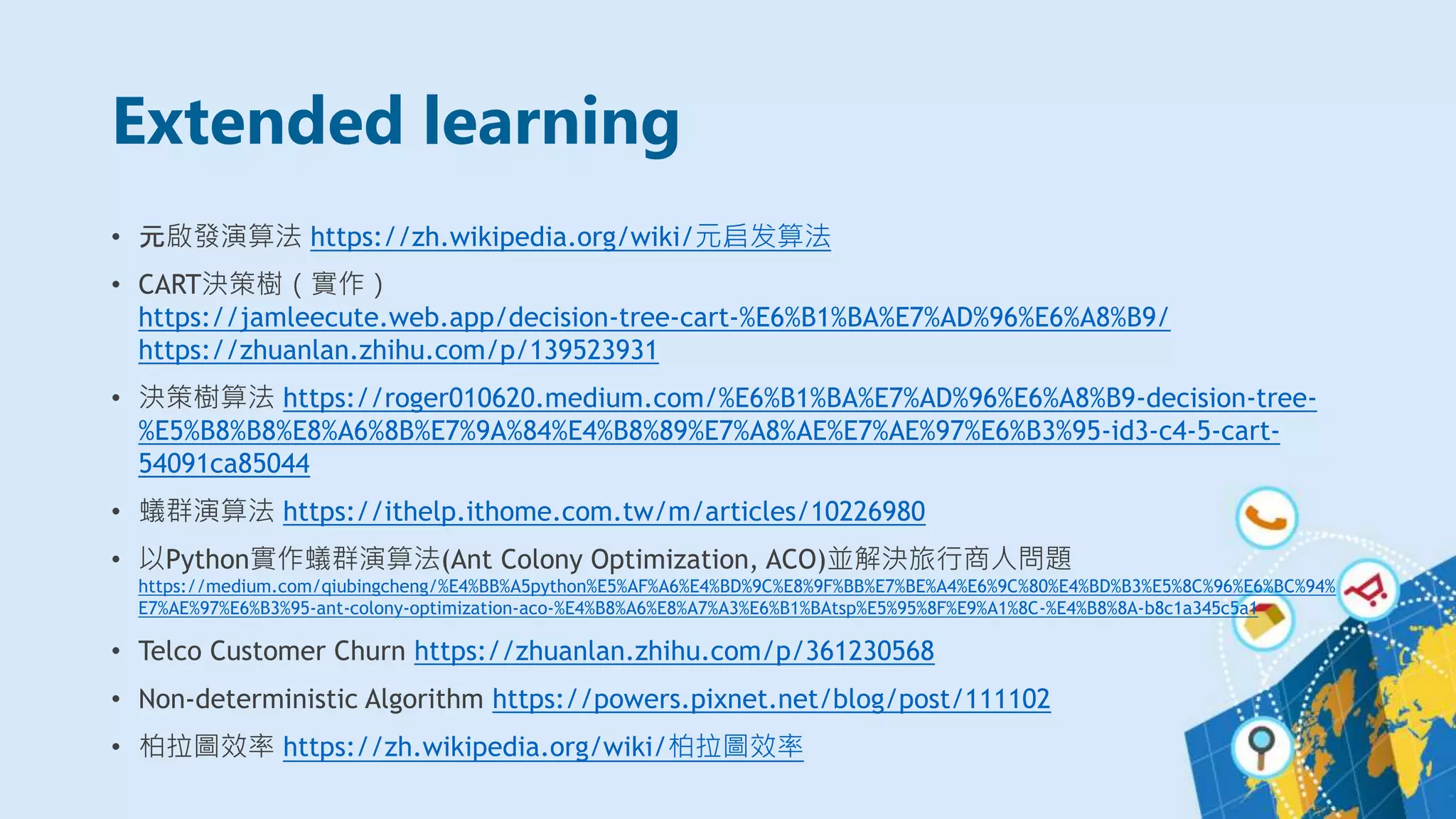 Extended learning
• 元啟發演算法 https://zh.wikipedia.org/wiki/元启发算法
• CART決策樹（實作）
https://jamleecute.web.app/decision-tree-cart-%E6%B1%BA%E7%AD%96%E6%A8%B9/
https://zhuanlan.zhihu.com/p/139523931
• 決策樹算法 https://roger010620.medium.com/%E6%B1%BA%E7%AD%96%E6%A8%B9-decision-tree-
%E5%B8%B8%E8%A6%8B%E7%9A%84%E4%B8%89%E7%A8%AE%E7%AE%97%E6%B3%95-id3-c4-5-cart-
54091ca85044
• 蟻群演算法 https://ithelp.ithome.com.tw/m/articles/10226980
• 以Python實作蟻群演算法(Ant Colony Optimization, ACO)並解決旅行商人問題
https://medium.com/qiubingcheng/%E4%BB%A5python%E5%AF%A6%E4%BD%9C%E8%9F%BB%E7%BE%A4%E6%9C%80%E4%BD%B3%E5%8C%96%E6%BC%94%
E7%AE%97%E6%B3%95-ant-colony-optimization-aco-%E4%B8%A6%E8%A7%A3%E6%B1%BAtsp%E5%95%8F%E9%A1%8C-%E4%B8%8A-b8c1a345c5a1
• Telco Customer Churn https://zhuanlan.zhihu.com/p/361230568
• Non-deterministic Algorithm https://powers.pixnet.net/blog/post/111102
• 柏拉圖效率 https://zh.wikipedia.org/wiki/柏拉圖效率
 