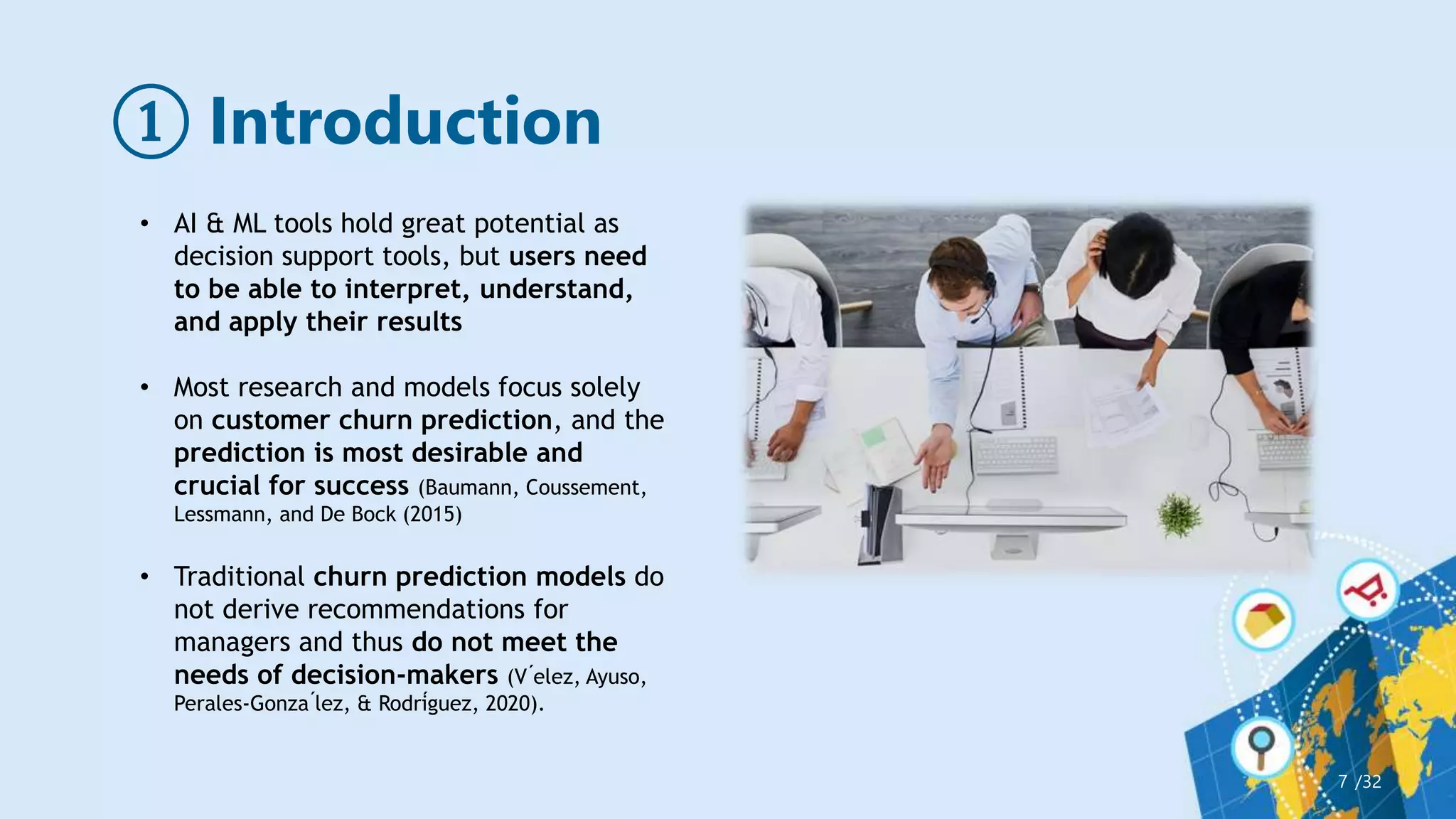 ① Introduction
/32
7
• AI & ML tools hold great potential as
decision support tools, but users need
to be able to interpret, understand,
and apply their results
• Most research and models focus solely
on customer churn prediction, and the
prediction is most desirable and
crucial for success (Baumann, Coussement,
Lessmann, and De Bock (2015)
• Traditional churn prediction models do
not derive recommendations for
managers and thus do not meet the
needs of decision-makers (V ́elez, Ayuso,
Perales-Gonza ́lez, & Rodríguez, 2020).
 