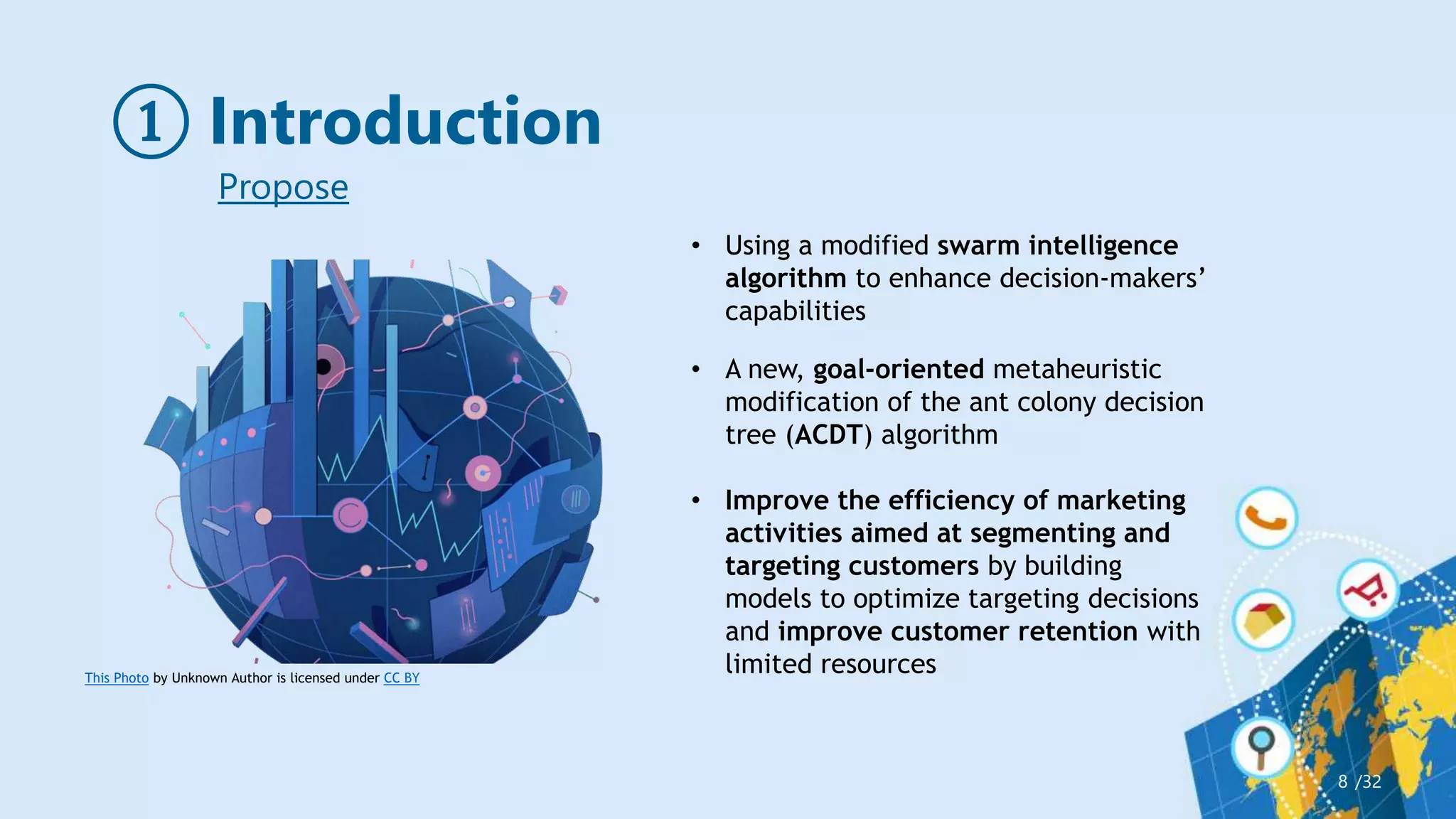① Introduction
/32
8
This Photo by Unknown Author is licensed under CC BY
• Using a modified swarm intelligence
algorithm to enhance decision-makers’
capabilities
• A new, goal-oriented metaheuristic
modification of the ant colony decision
tree (ACDT) algorithm
• Improve the efficiency of marketing
activities aimed at segmenting and
targeting customers by building
models to optimize targeting decisions
and improve customer retention with
limited resources
Propose
 