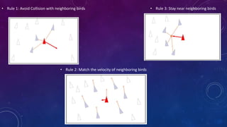 • Rule 1: Avoid Collision with neighboring birds
• Rule 2: Match the velocity of neighboring birds
• Rule 3: Stay near neighboring birds
 