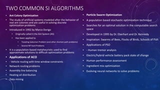 TWO COMMON SI ALGORITHMS
• Ant Colony Optimization
• The study of artificial systems modeled after the behavior of
real ant colonies and are useful in solving discrete
optimization problems
• Introduced in 1992 by Marco Dorigo
• Originally called it the Ant System (AS)
• Has been applied to
• Traveling Salesman Problem (and other shortest path problems)
• Several NP-hard Problems
• It is a population-based metaheuristic used to find
approximate solutions to difficult optimization problems
• Applications of ACO
• - Vehicle routing with time window constraints
• Network routing problems
• Assembly line balancing
• Heating oil distribution
• Data mining
• Particle Swarm Optimization
• A population based stochastic optimization technique
• Searches for an optimal solution in the computable search
space
• Developed in 1995 by Dr. Eberhart and Dr. Kennedy
• Inspiration: Swarms of Bees, Flocks of Birds, Schools of Fish
• Applications of PSO
• - Human tremor analysis
• Electric/hybrid vehicle battery pack state of change
• Human performance assessment
• Ingredient mix optimization
• Evolving neural networks to solve problems
 