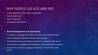 WHY PEOPLE USE ACO AND PSO
• Can be applied to a wide range of applications
• Easy to understand
• Easy to implement
• Computationally efficient
• Recent Developments in SI Applications
• U.S. Military is applying SI techniques to control of unmanned vehicles
• NASA is applying SI techniques for planetary mapping
• Medical Research is trying SI based controls for nanobots to fight cancer
• SI techniques are applied to load balancing in telecommunication networks
• Entertainment industry is applying SI techniques for battle and crowd
scenes
 