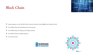 Block Chain
 Insurance giants can use the block chain to prevent insurance fraud, digitally track medical records
 Use of Block Chain for fraud detection & risk insurance
 Use of Block Chain for Property & Casualty insurance
 Use of Block Chain for Health Insurance
 Use of Re insurance
 