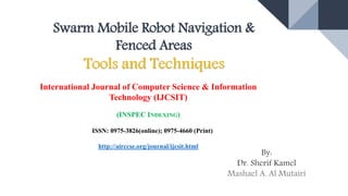 Swarm Mobile Robot Navigation &
Fenced Areas
Tools and Techniques
By:
Dr. Sherif Kamel
Mashael A. Al Mutairi
International Journal of Computer Science & Information
Technology (IJCSIT)
(INSPEC INDEXING)
ISSN: 0975-3826(online); 0975-4660 (Print)
http://airccse.org/journal/ijcsit.html
 