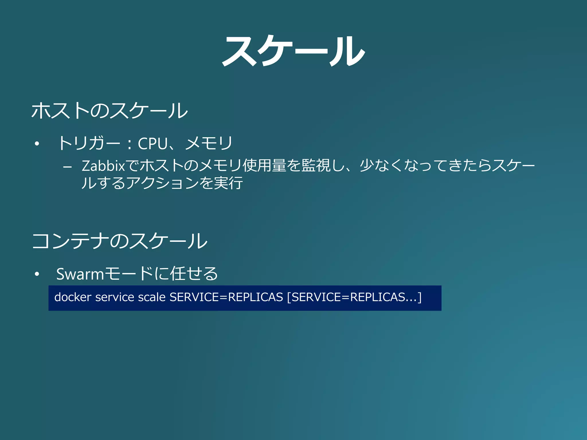 スケール
• トリガー：CPU、メモリ
– Zabbixでホストのメモリ使用量を監視し、少なくなってきたらスケー
ルするアクションを実行
ホストのスケール
• Swarmモードに任せる
コンテナのスケール
docker service scale SERVICE=REPLICAS [SERVICE=REPLICAS...]
 