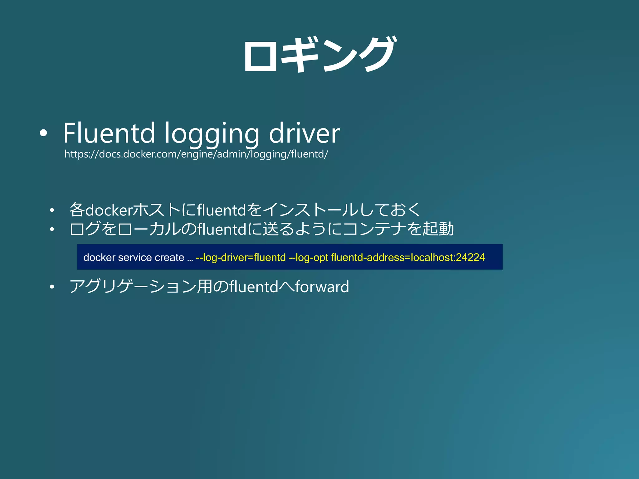 ロギング
• Fluentd logging driver
https://docs.docker.com/engine/admin/logging/fluentd/
• 各dockerホストにfluentdをインストールしておく
• ログをローカルのfluentdに送るようにコンテナを起動
• アグリゲーション用のfluentdへforward
docker service create … --log-driver=fluentd --log-opt fluentd-address=localhost:24224
 