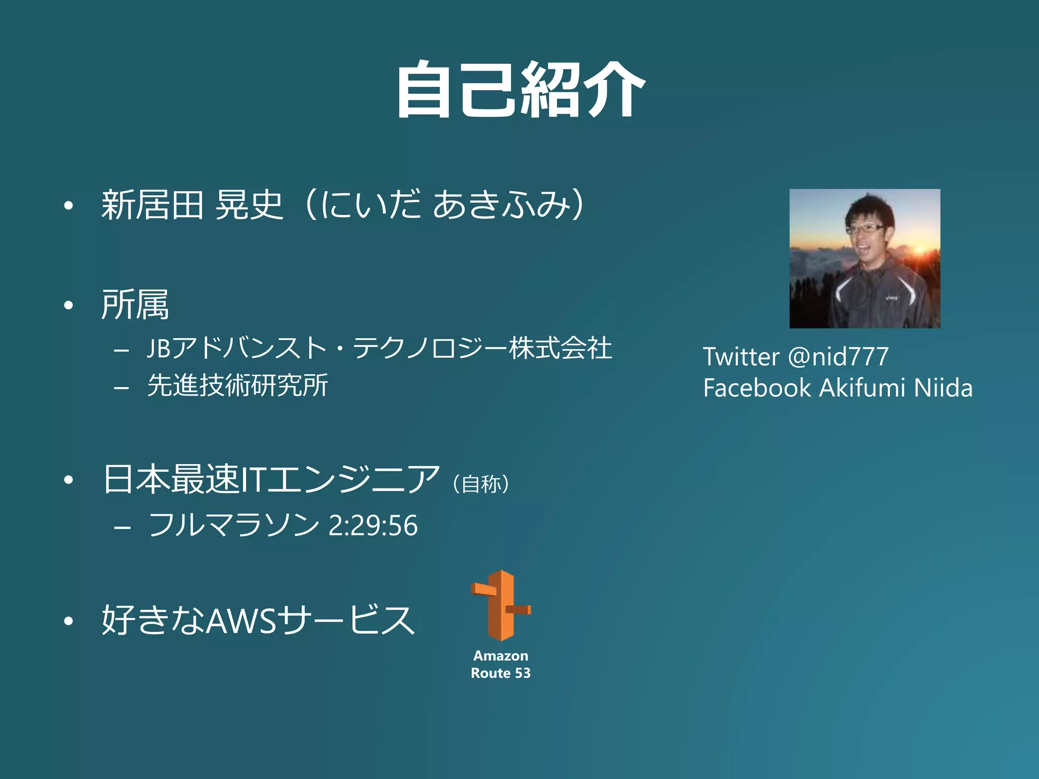 自己紹介
• 新居田 晃史（にいだ あきふみ）
• 所属
– JBアドバンスト・テクノロジー株式会社
– 先進技術研究所
• 日本最速ITエンジニア（自称）
– フルマラソン 2:29:56
• 好きなAWSサービス
Twitter @nid777
Facebook Akifumi Niida
Amazon
Route 53
 