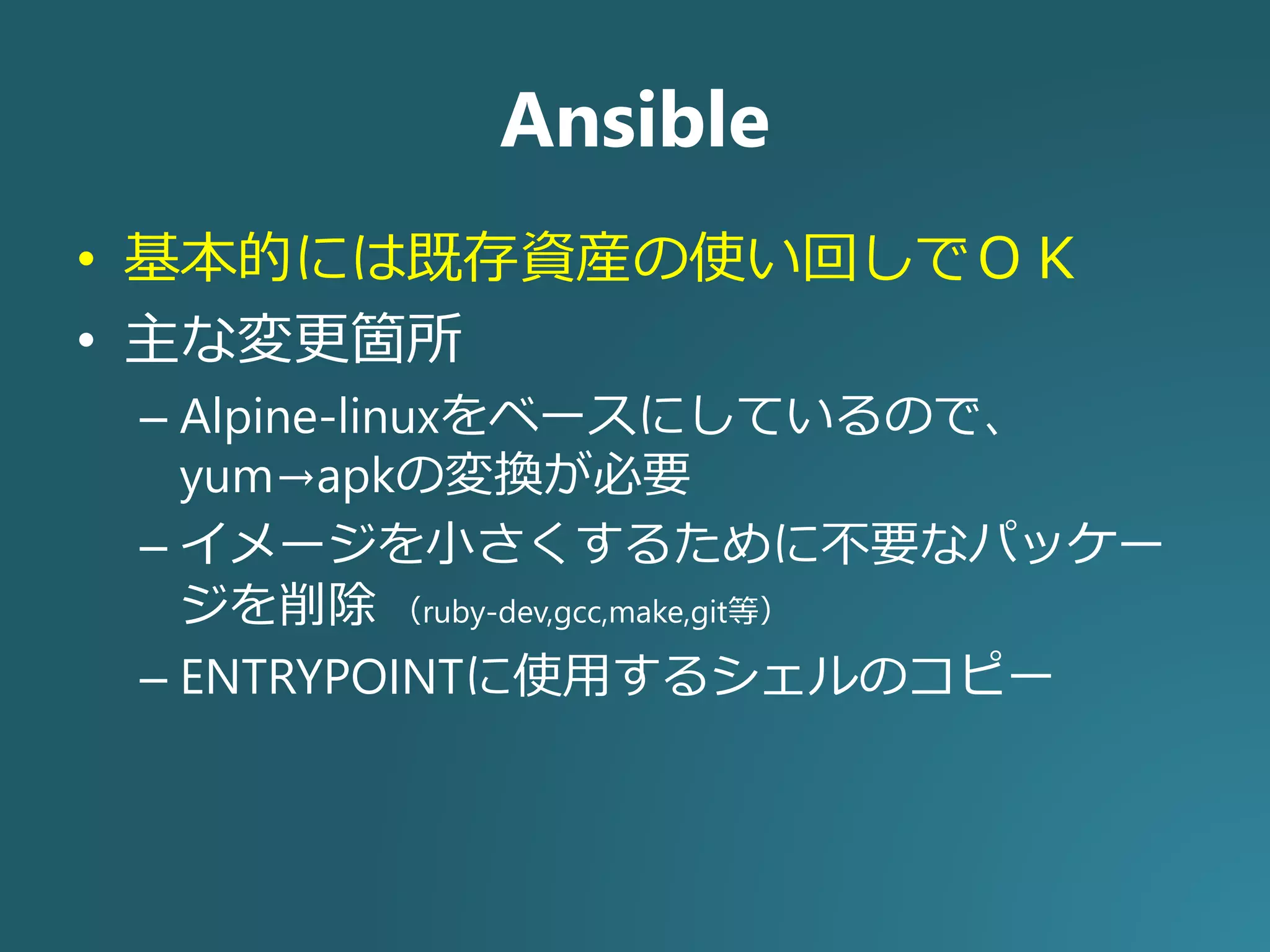 Ansible
• 基本的には既存資産の使い回しでＯＫ
• 主な変更箇所
– Alpine-linuxをベースにしているので、
yum→apkの変換が必要
– イメージを小さくするために不要なパッケー
ジを削除 （ruby-dev,gcc,make,git等）
– ENTRYPOINTに使用するシェルのコピー
 