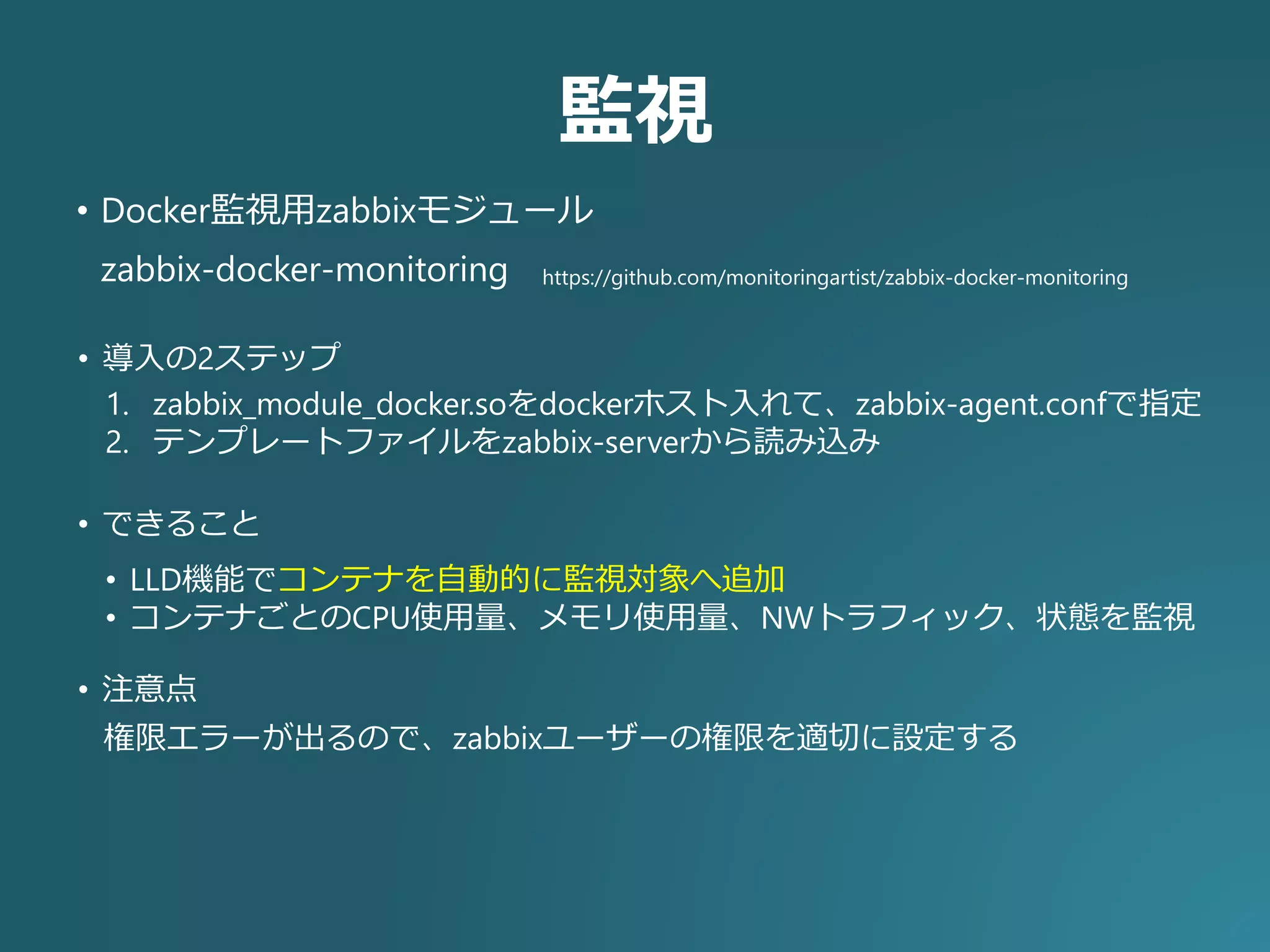 監視
https://github.com/monitoringartist/zabbix-docker-monitoringzabbix-docker-monitoring
• Docker監視用zabbixモジュール
1. zabbix_module_docker.soをdockerホスト入れて、zabbix-agent.confで指定
2. テンプレートファイルをzabbix-serverから読み込み
• 導入の2ステップ
• できること
• LLD機能でコンテナを自動的に監視対象へ追加
• コンテナごとのCPU使用量、メモリ使用量、NWトラフィック、状態を監視
• 注意点
権限エラーが出るので、zabbixユーザーの権限を適切に設定する
 