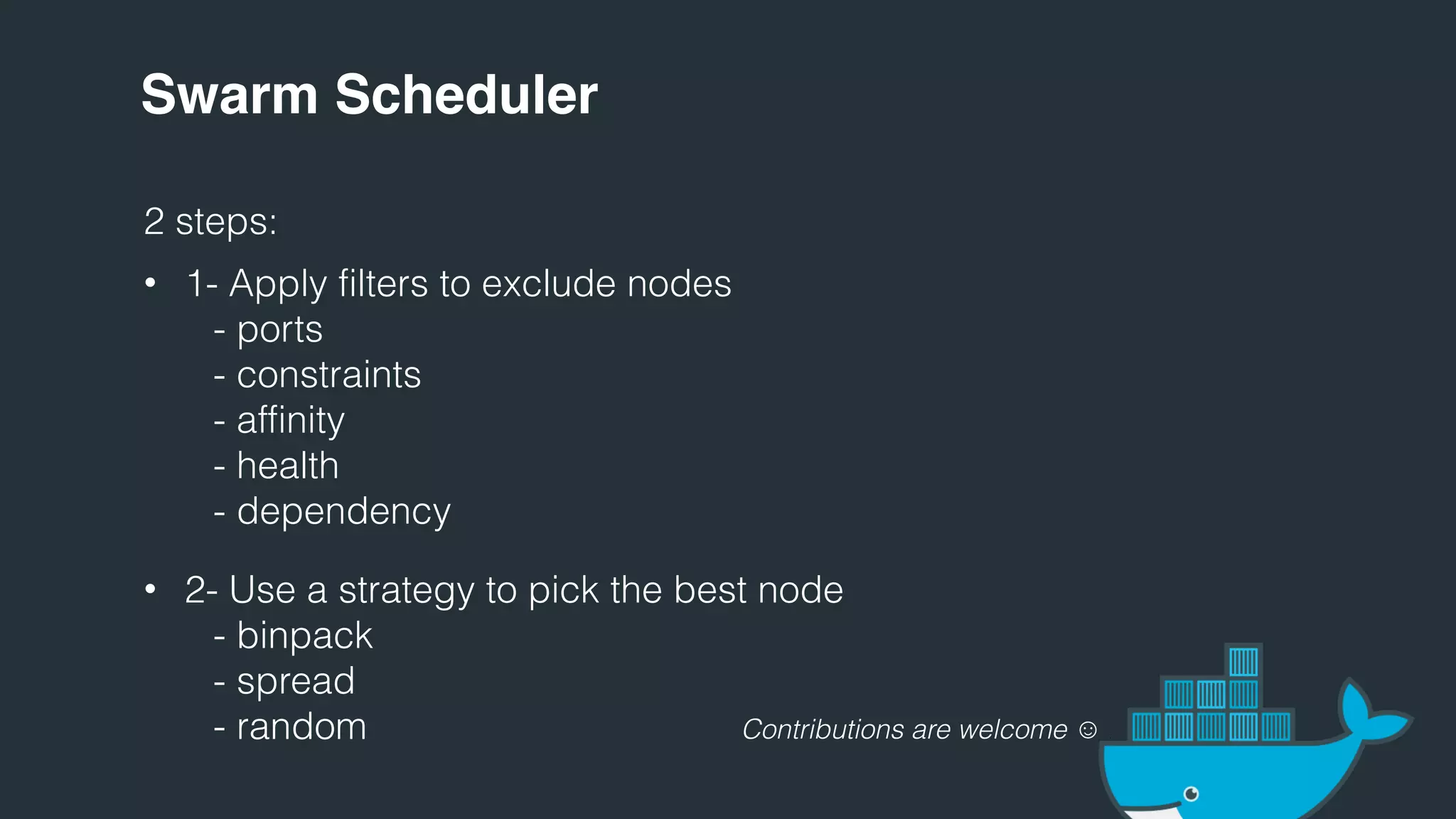Swarm Scheduler
2 steps:
• 1- Apply filters to exclude nodes
- ports
- constraints
- affinity
- health
- dependency
• 2- Use a strategy to pick the best node
- binpack
- spread
- random Contributions are welcome ☺ :
 