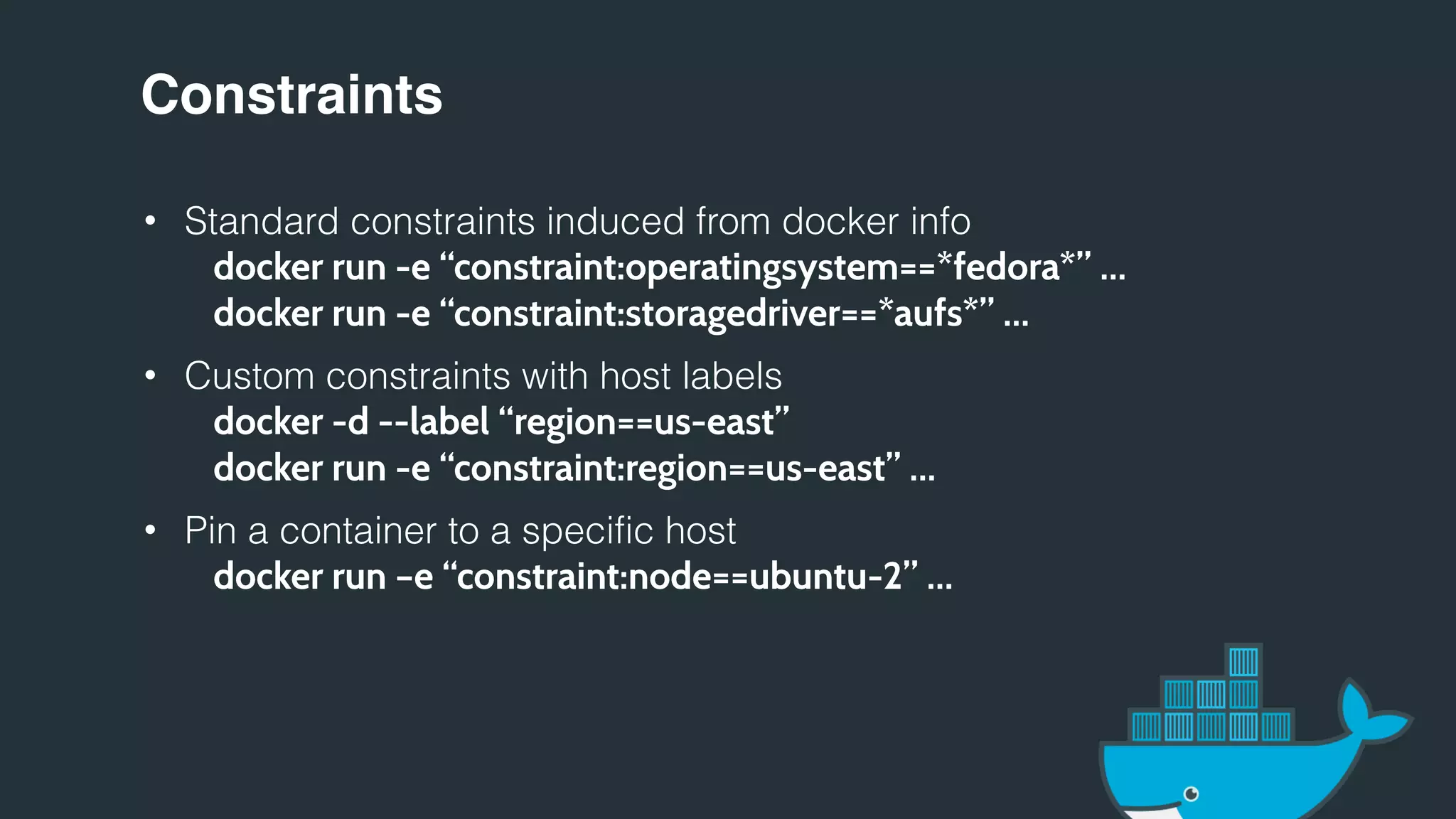 Constraints
• Standard constraints induced from docker info
docker run -e “constraint:operatingsystem==*fedora*” …
docker run -e “constraint:storagedriver==*aufs*” …
• Custom constraints with host labels
docker -d --label “region==us-east”
docker run -e “constraint:region==us-east” …
• Pin a container to a specific host
docker run –e “constraint:node==ubuntu-2” …
 