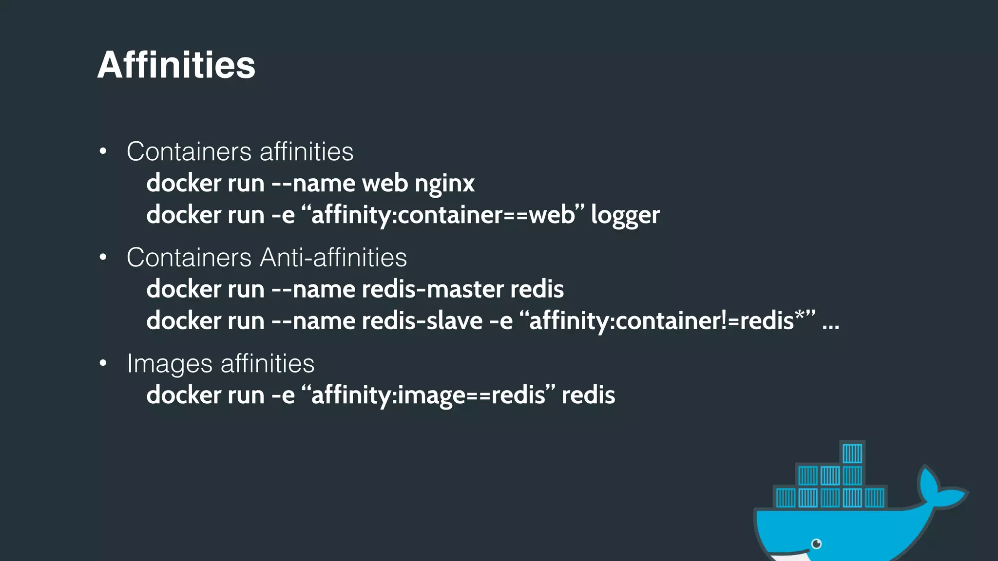 Affinities
• Containers affinities
docker run --name web nginx
docker run -e “affinity:container==web” logger
• Containers Anti-affinities
docker run --name redis-master redis
docker run --name redis-slave -e “affinity:container!=redis*” …
• Images affinities
docker run -e “affinity:image==redis” redis
 