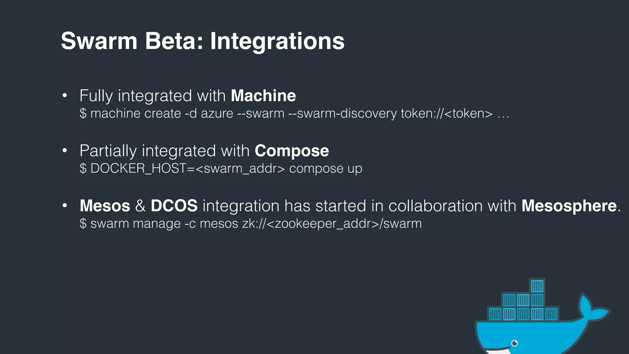 Swarm Beta: Integrations
• Fully integrated with Machine
$ machine create -d azure --swarm --swarm-discovery token://<token> …
• Partially integrated with Compose
$ DOCKER_HOST=<swarm_addr> compose up
• Mesos & DCOS integration has started in collaboration with Mesosphere.
$ swarm manage -c mesos zk://<zookeeper_addr>/swarm
 