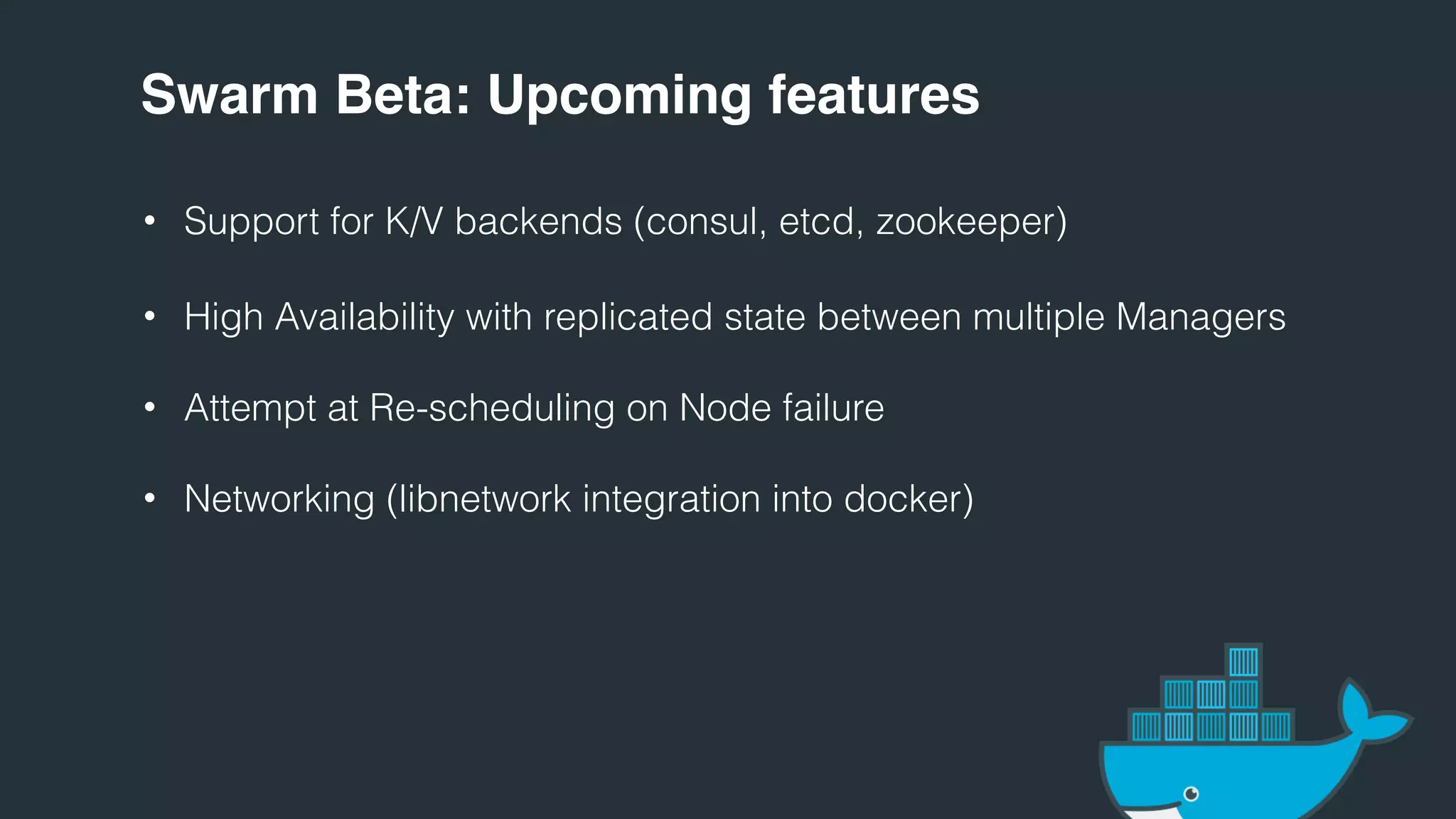 Swarm Beta: Upcoming features
• Support for K/V backends (consul, etcd, zookeeper)
• High Availability with replicated state between multiple Managers
• Attempt at Re-scheduling on Node failure
• Networking (libnetwork integration into docker)
 