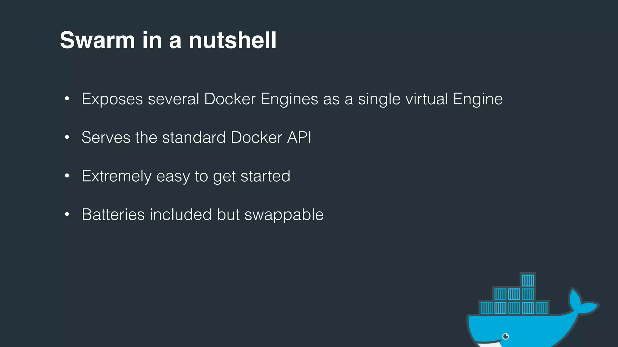 Swarm in a nutshell
• Exposes several Docker Engines as a single virtual Engine
• Serves the standard Docker API
• Extremely easy to get started
• Batteries included but swappable
 