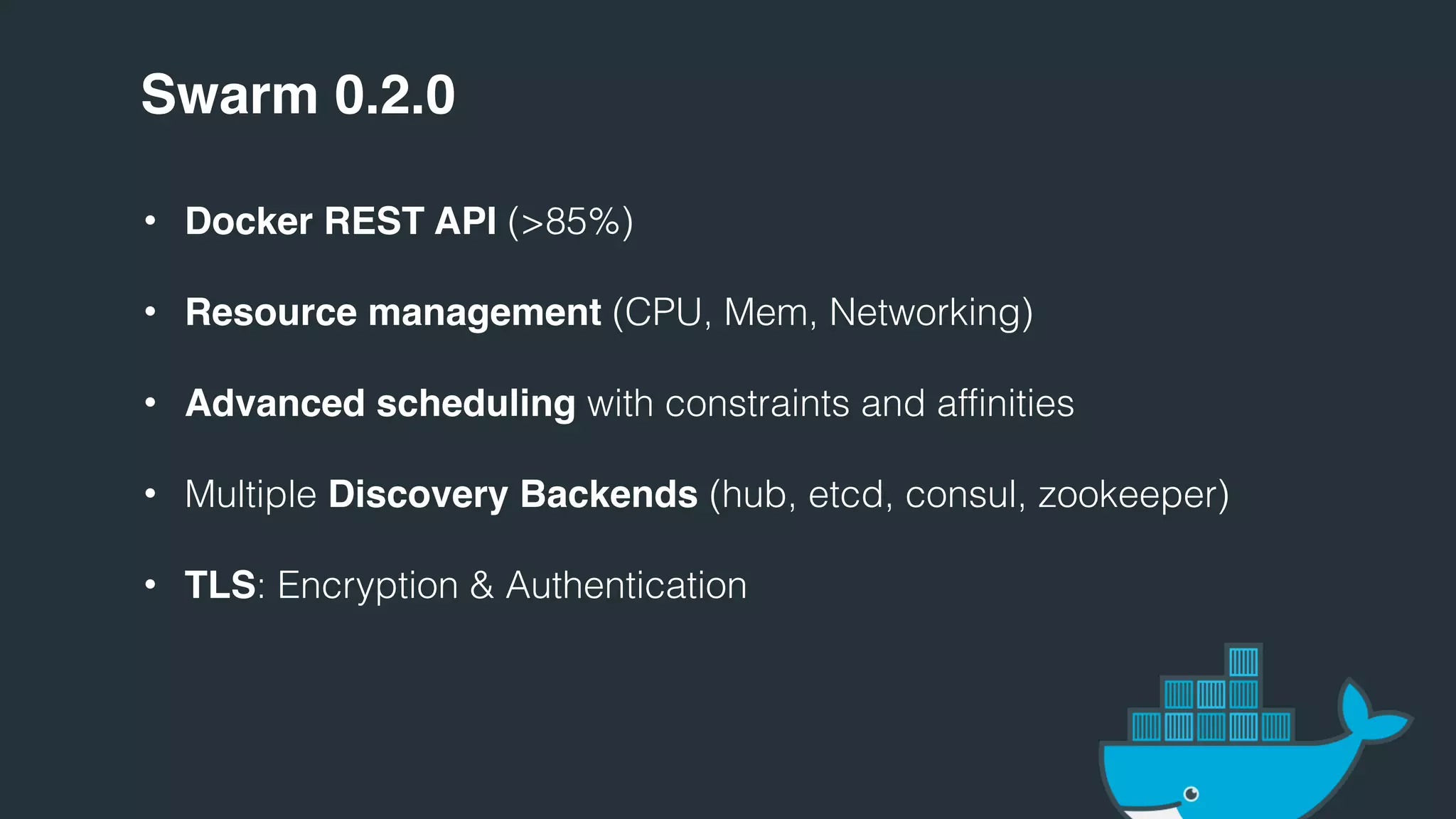 Swarm 0.2.0
• Docker REST API (>85%)
• Resource management (CPU, Mem, Networking)
• Advanced scheduling with constraints and affinities
• Multiple Discovery Backends (hub, etcd, consul, zookeeper)
• TLS: Encryption & Authentication
 
