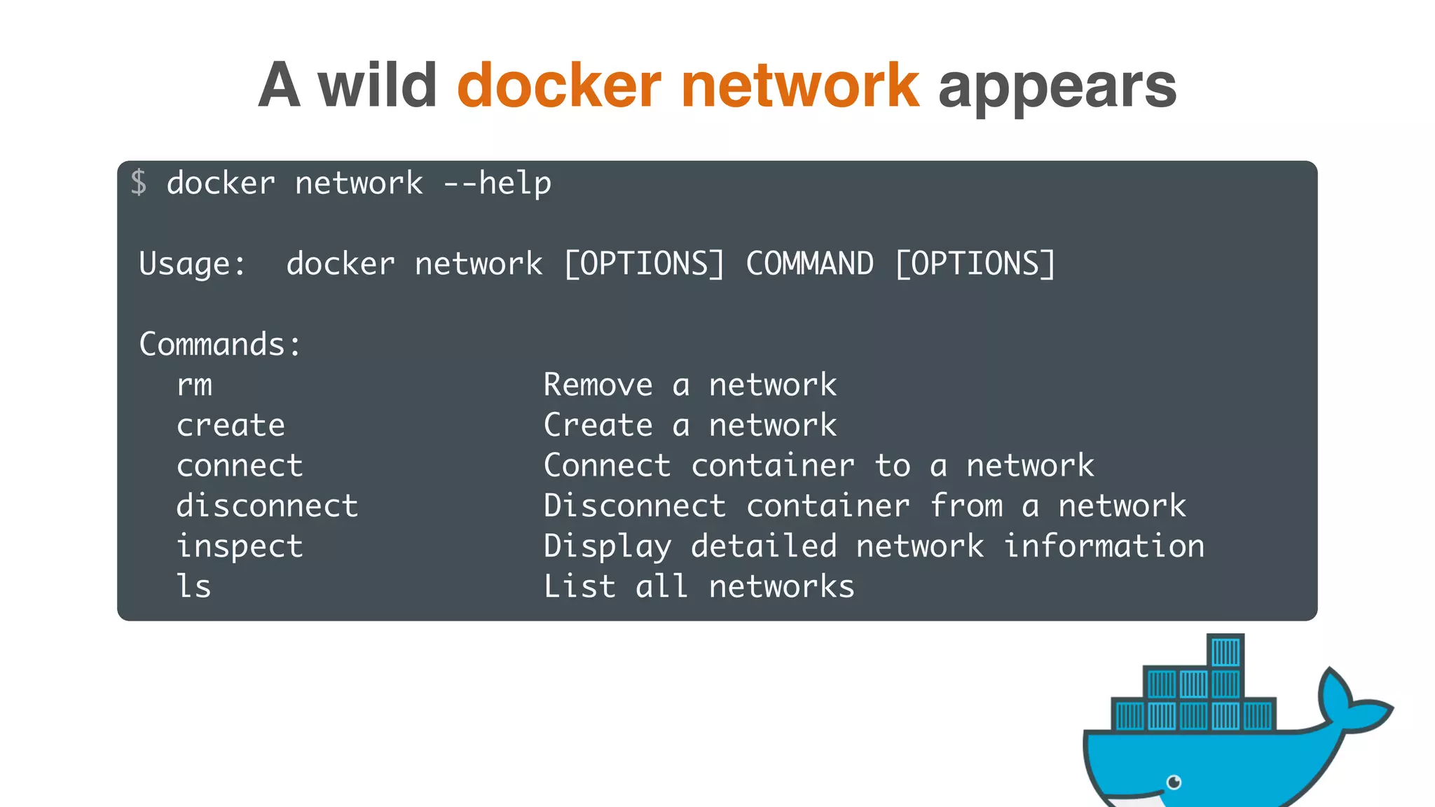 $ docker network --help
Usage: docker network [OPTIONS] COMMAND [OPTIONS]
Commands:
rm Remove a network
create Create a network
connect Connect container to a network
disconnect Disconnect container from a network
inspect Display detailed network information
ls List all networks
A wild docker network appears
 