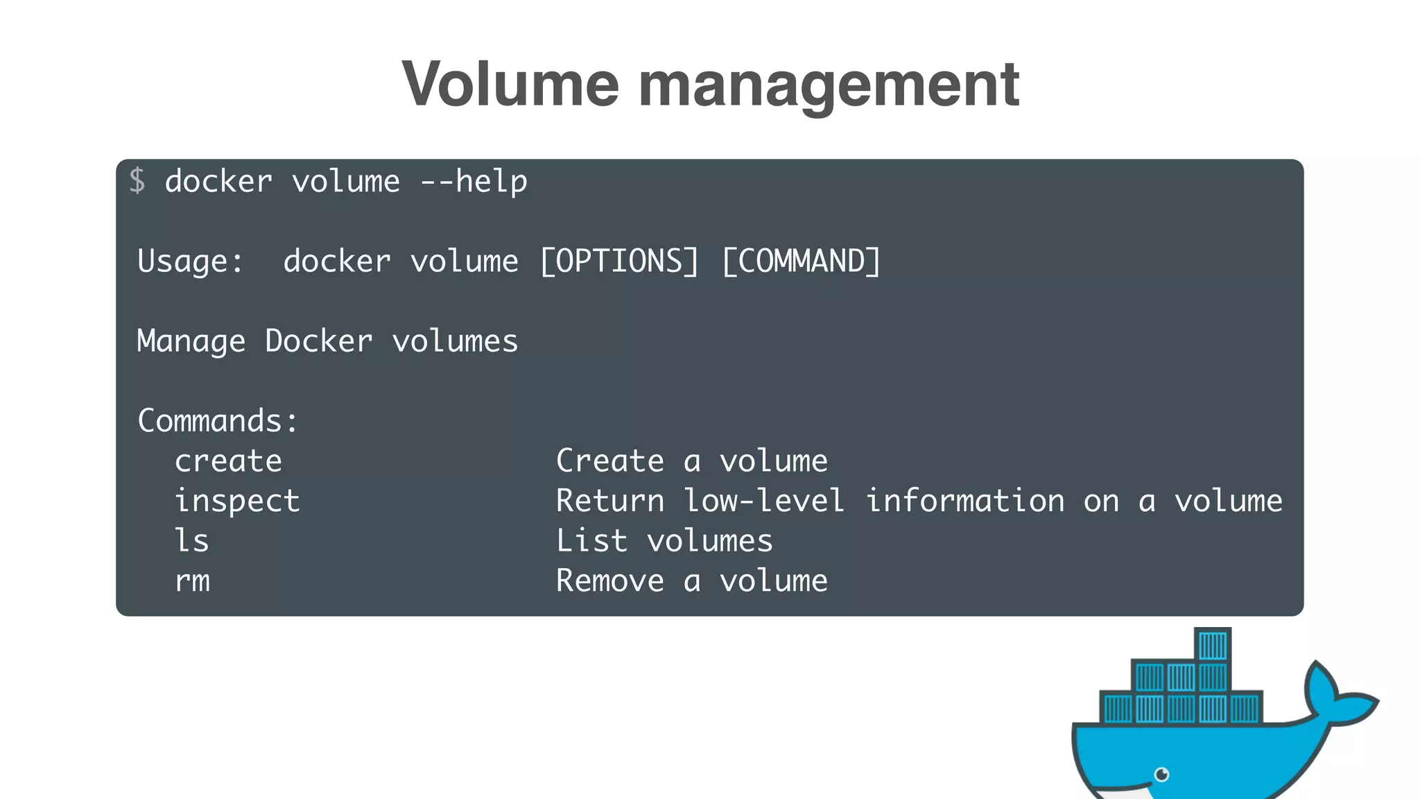 $ docker volume --help
Usage: docker volume [OPTIONS] [COMMAND]
Manage Docker volumes
Commands:
create Create a volume
inspect Return low-level information on a volume
ls List volumes
rm Remove a volume
Volume management
 