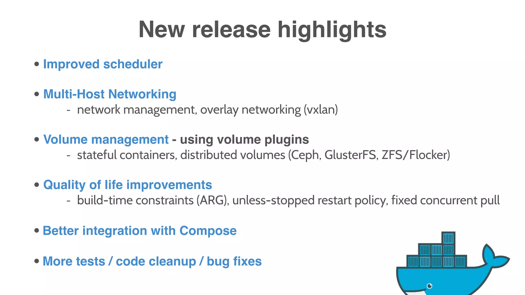 New release highlights
• Improved scheduler
• Multi-Host Networking
- network management, overlay networking (vxlan)
• Volume management - using volume plugins
- stateful containers, distributed volumes (Ceph, GlusterFS, ZFS/Flocker)
• Quality of life improvements
- build-time constraints (ARG), unless-stopped restart policy, fixed concurrent pull
• Better integration with Compose
• More tests / code cleanup / bug fixes
 