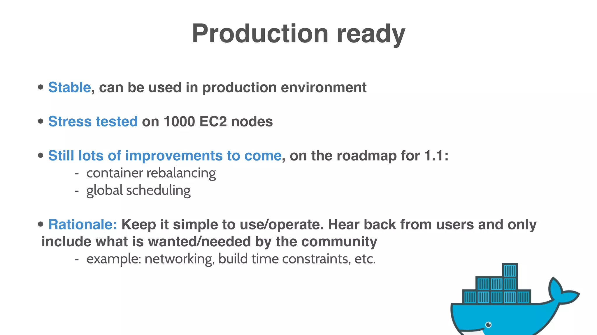 Production ready
• Stable, can be used in production environment
• Stress tested on 1000 EC2 nodes
• Still lots of improvements to come, on the roadmap for 1.1:
- container rebalancing
- global scheduling
• Rationale: Keep it simple to use/operate. Hear back from users and only
include what is wanted/needed by the community
- example: networking, build time constraints, etc.
 