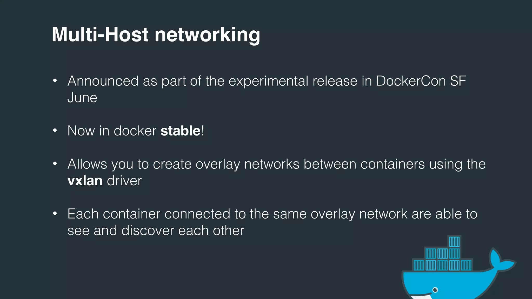 Multi-Host networking
• Announced as part of the experimental release in DockerCon SF
June
• Now in docker stable!
• Allows you to create overlay networks between containers using the
vxlan driver
• Each container connected to the same overlay network are able to
see and discover each other
 