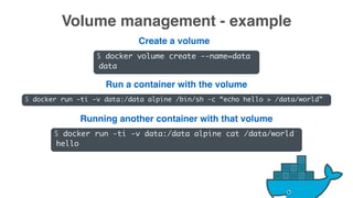 $ docker volume create --name=data
data
Volume management - example
$ docker run -ti -v data:/data alpine /bin/sh -c “echo hello > /data/world”
$ docker run -ti -v data:/data alpine cat /data/world
hello
Create a volume
Run a container with the volume
Running another container with that volume
 