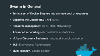 Swarm in General
• Turns a set of Docker Engines into a single pool of resources
• Supports the Docker REST API (99%)
• Resource management (CPU, Mem, Networking)
• Advanced scheduling with constraints and affinities
• Multiple Discovery Backends (hub, etcd, consul, zookeeper)
• TLS: Encryption & Authentication
• Multi Tenancy / Leader Election
 