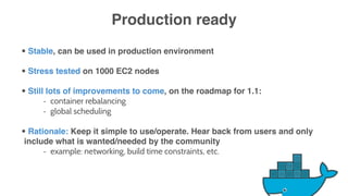 Production ready
• Stable, can be used in production environment
• Stress tested on 1000 EC2 nodes
• Still lots of improvements to come, on the roadmap for 1.1:
- container rebalancing
- global scheduling
• Rationale: Keep it simple to use/operate. Hear back from users and only
include what is wanted/needed by the community
- example: networking, build time constraints, etc.
 