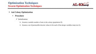 Optimization Techniques
Swarm Optimization Techniques
 Ant Colony Optimization
• Procedure
 Initialization
 Assume a suitable number of ants in the colony (population 𝑁)
 Assume a set of permissible discrete values 𝑚 for each of the design variables (step size ℎ).
 Initialize all discrete values of design variables equal amounts of pheromone 𝜏.
 