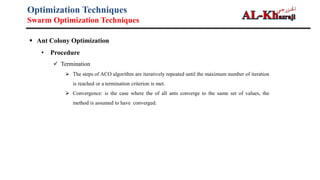 Optimization Techniques
Swarm Optimization Techniques
 Ant Colony Optimization
• Procedure
 Termination
 The steps of ACO algorithm are iteratively repeated until the maximum number of iteration
is reached or a termination criterion is met.
 Convergence: is the case where the of all ants converge to the same set of values, the
method is assumed to have converged.
 